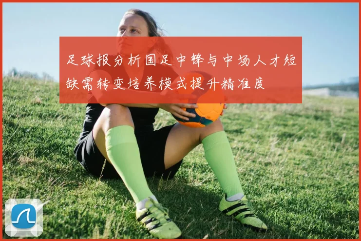 足球报分析国足中锋与中场人才短缺需转变培养模式提升精准度
