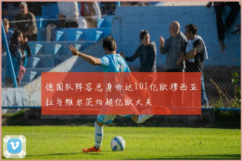德国队阵容总身价达101亿欧穆西亚拉与维尔茨均超亿欧大关