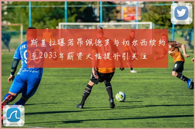 斯基拉曝若昂佩德罗与切尔西续约至2033年薪资大幅提升引关注