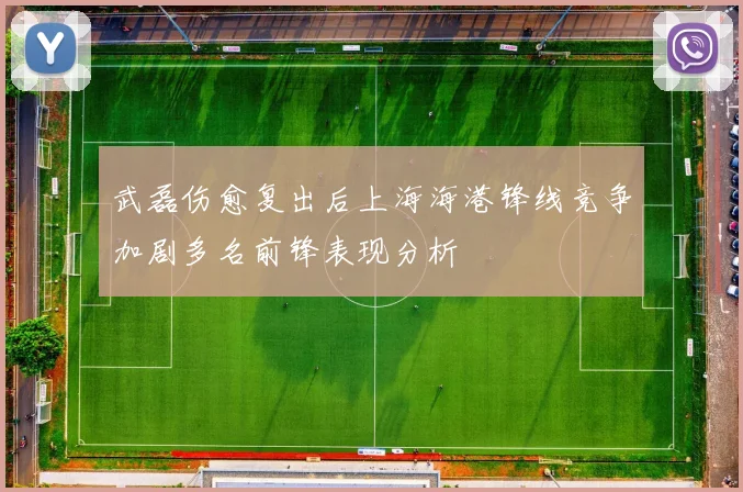 武磊伤愈复出后上海海港锋线竞争加剧多名前锋表现分析