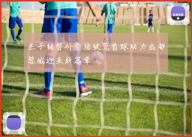 王子铭替补登场破荒首球助力成都蓉城迎来新篇章