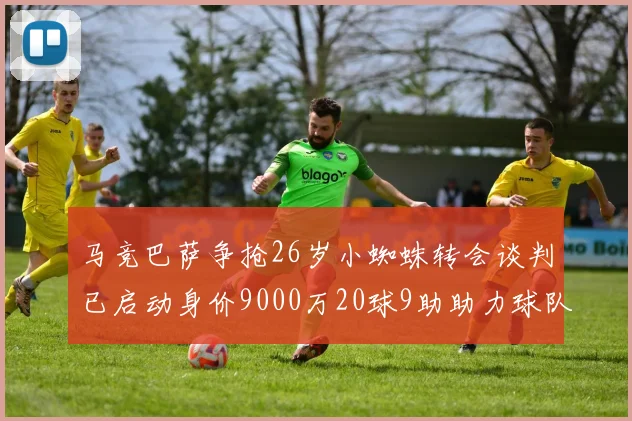 马竞巴萨争抢26岁小蜘蛛转会谈判已启动身价9000万20球9助助力球队