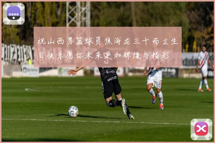 祝山西男篮球员焦海龙三十而立生日快乐愿你未来更加辉煌与精彩