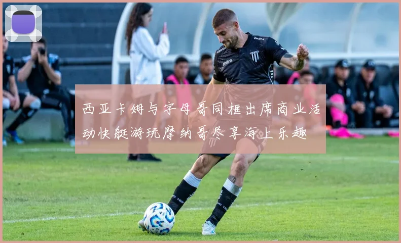西亚卡姆与字母哥同框出席商业活动快艇游玩摩纳哥尽享海上乐趣