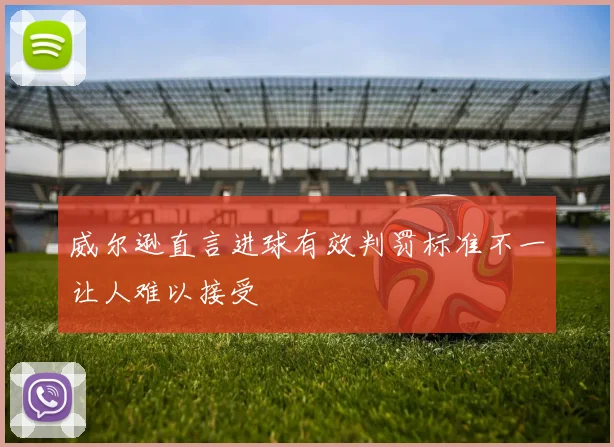 威尔逊直言进球有效判罚标准不一让人难以接受