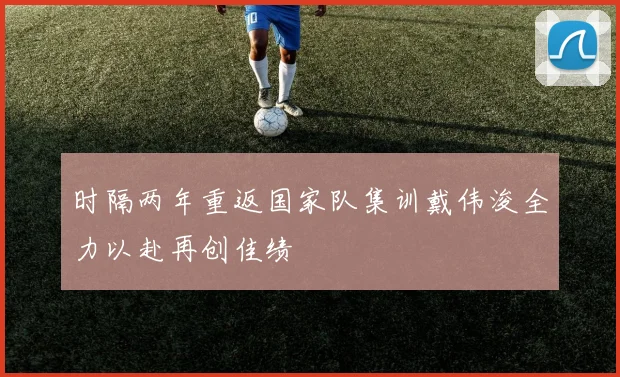 时隔两年重返国家队集训戴伟浚全力以赴再创佳绩