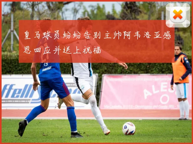 皇马球员纷纷告别主帅阿韦洛亚感恩回应并送上祝福