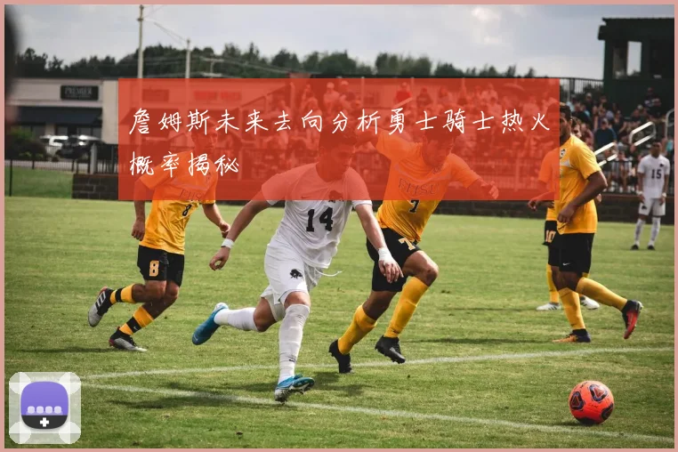 詹姆斯未来去向分析勇士骑士热火概率揭秘