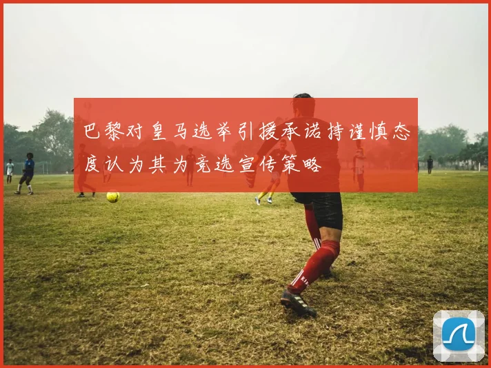 巴黎对皇马选举引援承诺持谨慎态度认为其为竞选宣传策略