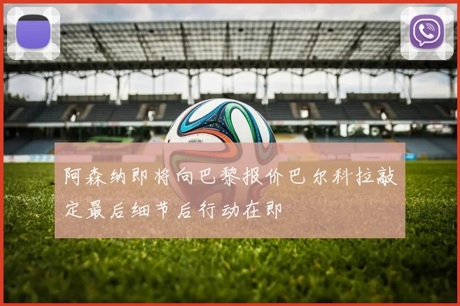 阿森纳即将向巴黎报价巴尔科拉敲定最后细节后行动在即