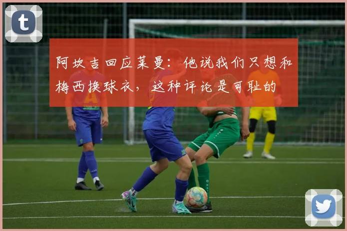 阿坎吉回应莱曼：他说我们只想和梅西换球衣，这种评论是可耻的