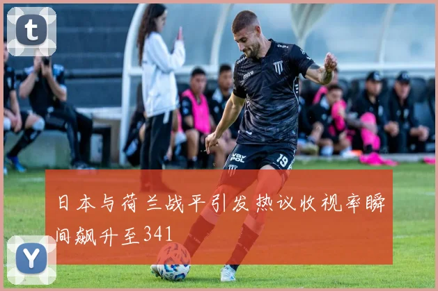 日本与荷兰战平引发热议收视率瞬间飙升至341