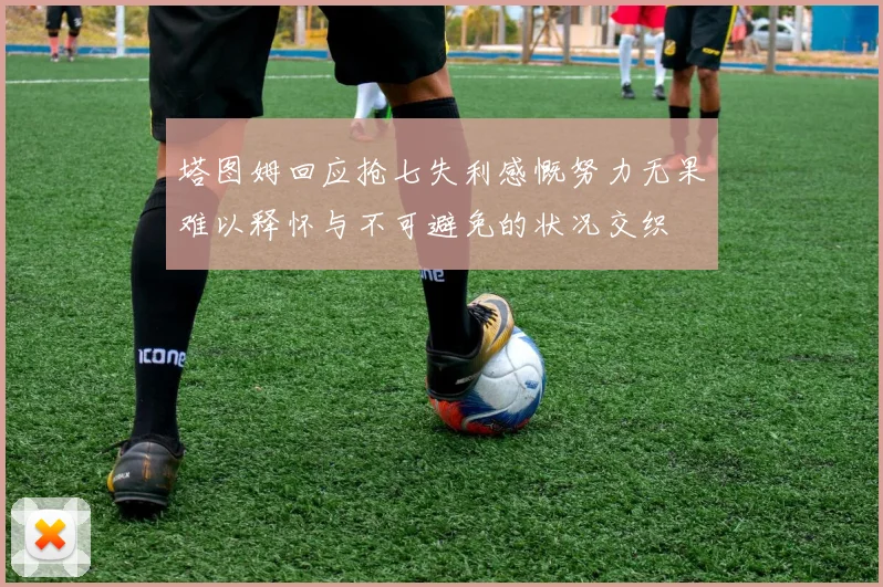 塔图姆回应抢七失利感慨努力无果难以释怀与不可避免的状况交织
