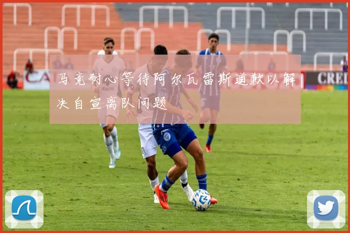 马竞耐心等待阿尔瓦雷斯道歉以解决自宣离队问题