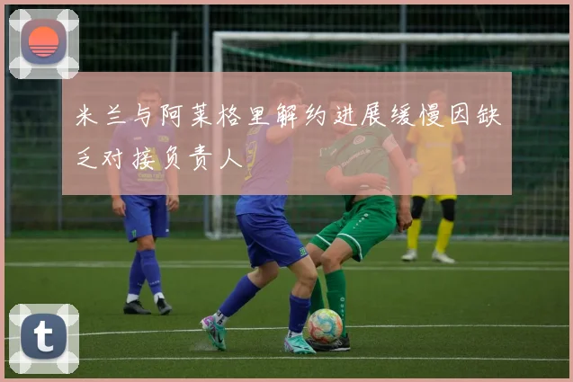 米兰与阿莱格里解约进展缓慢因缺乏对接负责人