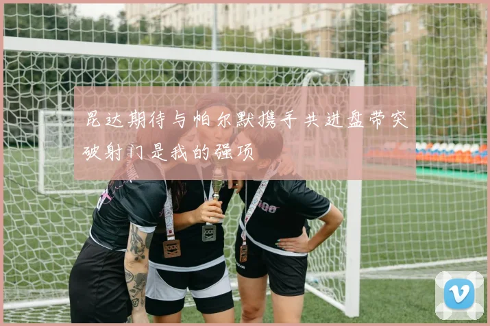 昆达期待与帕尔默携手共进盘带突破射门是我的强项