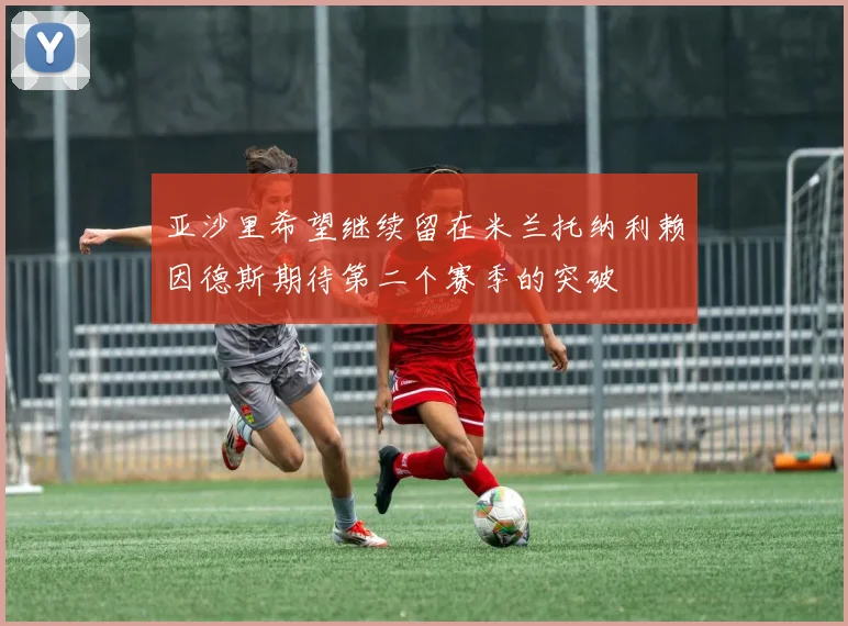 亚沙里希望继续留在米兰托纳利赖因德斯期待第二个赛季的突破