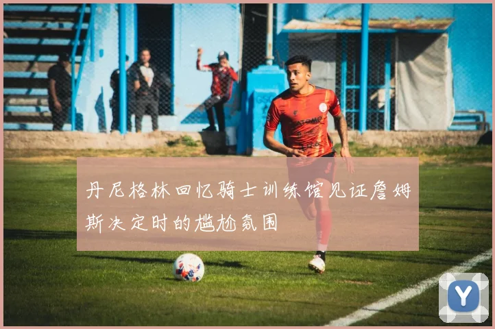 丹尼格林回忆骑士训练馆见证詹姆斯决定时的尴尬氛围