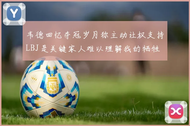 韦德回忆夺冠岁月称主动让权支持LBJ是关键家人难以理解我的牺牲